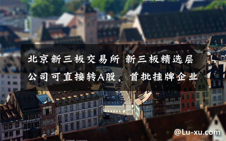 北京新三板交易所 新三板精选层公司可直接转A股，首批挂牌企业近了