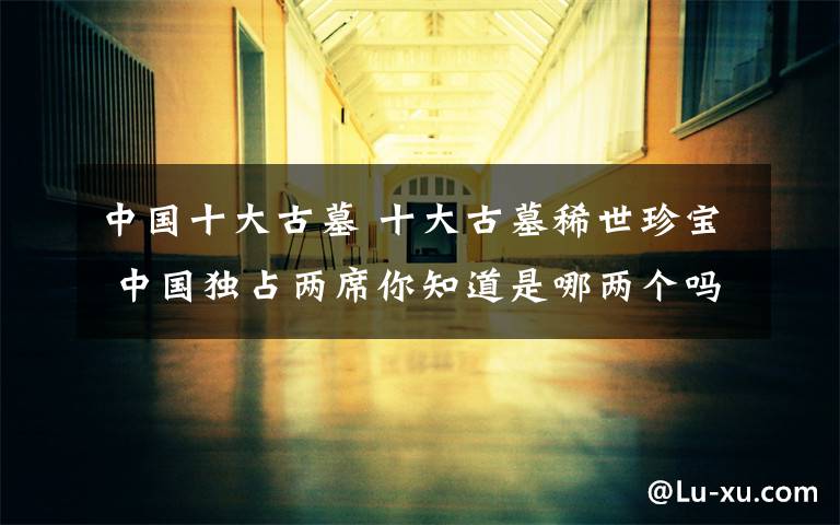 中国十大古墓 十大古墓稀世珍宝 中国独占两席你知道是哪两个吗？
