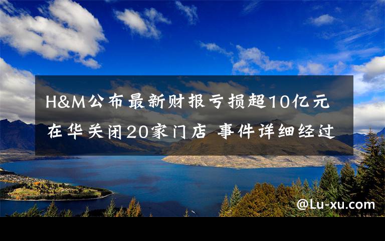 H&M公布最新财报亏损超10亿元 在华关闭20家门店 事件详细经过！