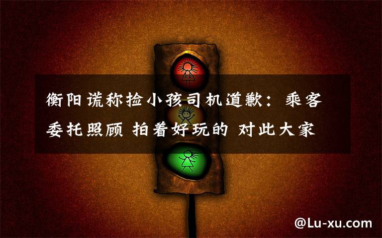衡阳谎称捡小孩司机道歉：乘客委托照顾 拍着好玩的 对此大家怎么看？