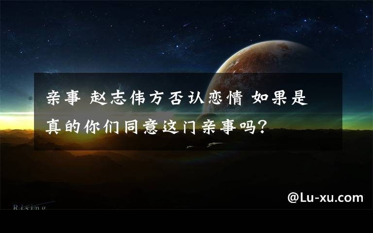 亲事 赵志伟方否认恋情 如果是真的你们同意这门亲事吗？