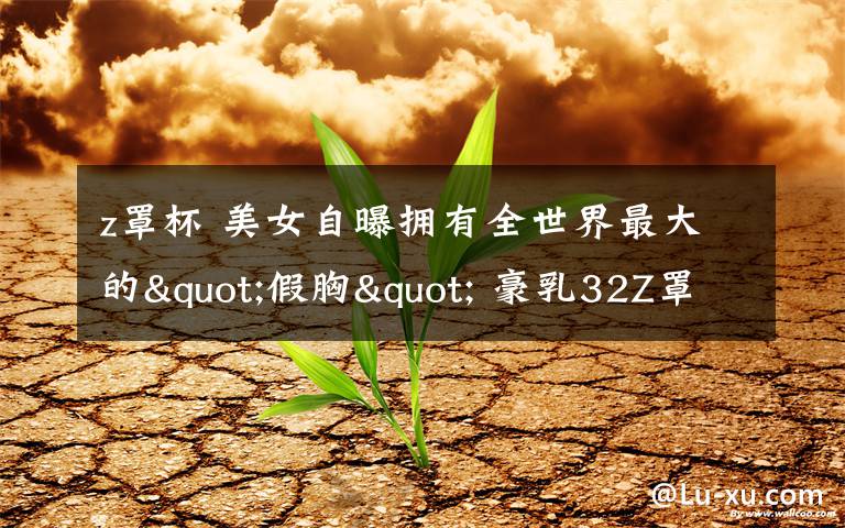 z罩杯 美女自曝拥有全世界最大的"假胸" 豪乳32Z罩杯重达18斤