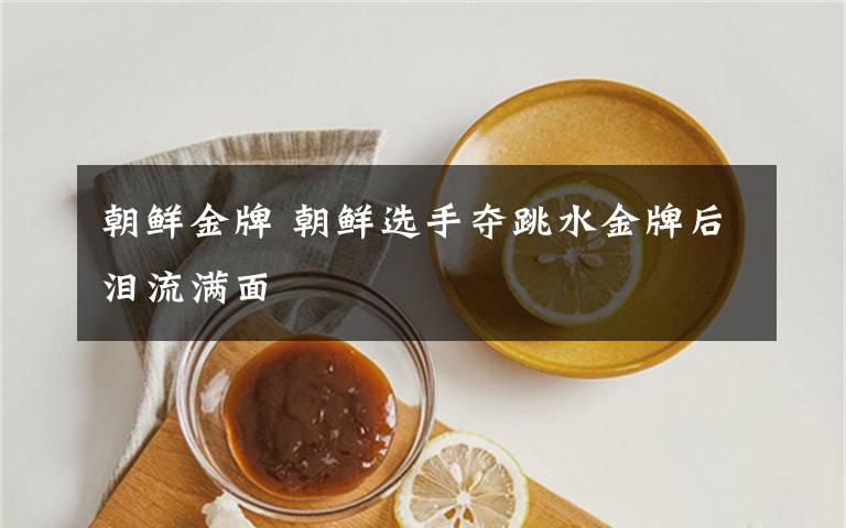 朝鲜金牌 朝鲜选手夺跳水金牌后泪流满面