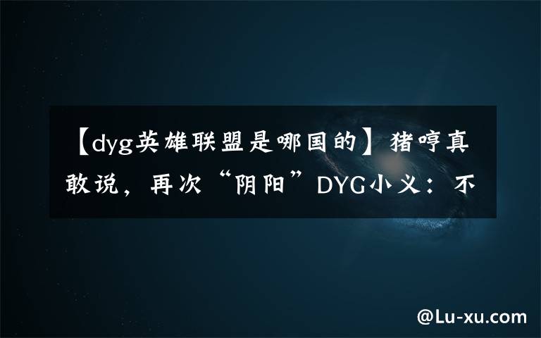 【dyg英雄联盟是哪国的】猪哼真敢说，再次“阴阳”DYG小义：不配拿FMVP