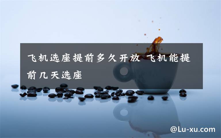 飞机选座提前多久开放 飞机能提前几天选座