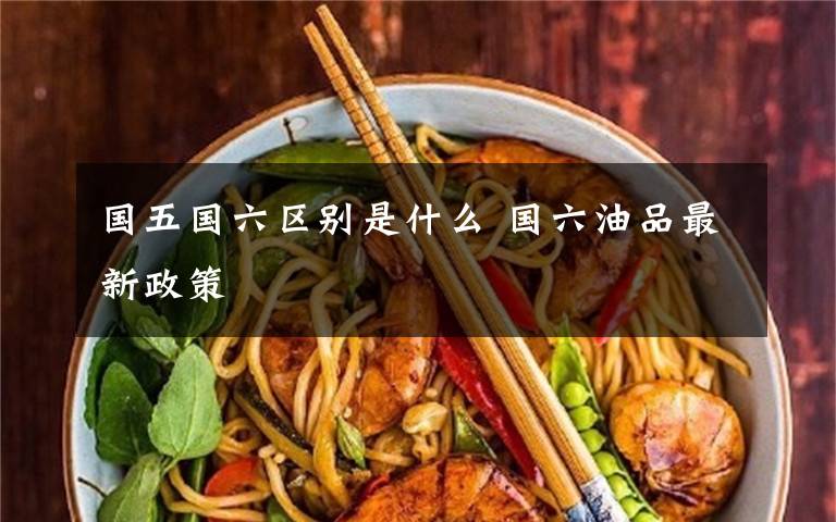国五国六区别是什么 国六油品最新政策