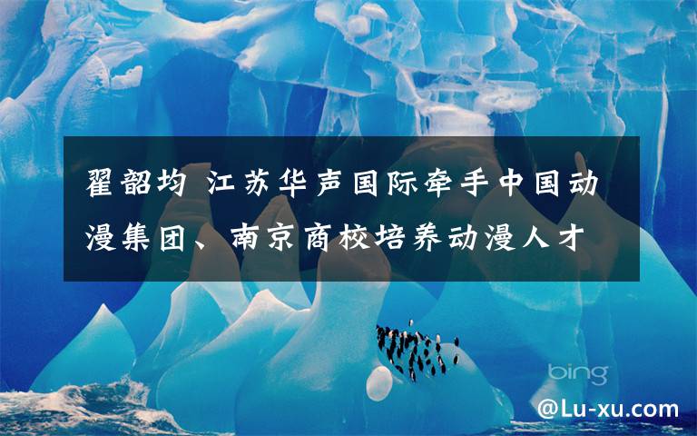 翟韶均 江苏华声国际牵手中国动漫集团、南京商校培养动漫人才