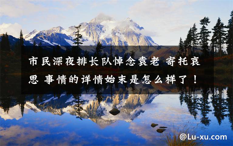 市民深夜排长队悼念袁老 寄托哀思 事情的详情始末是怎么样了！