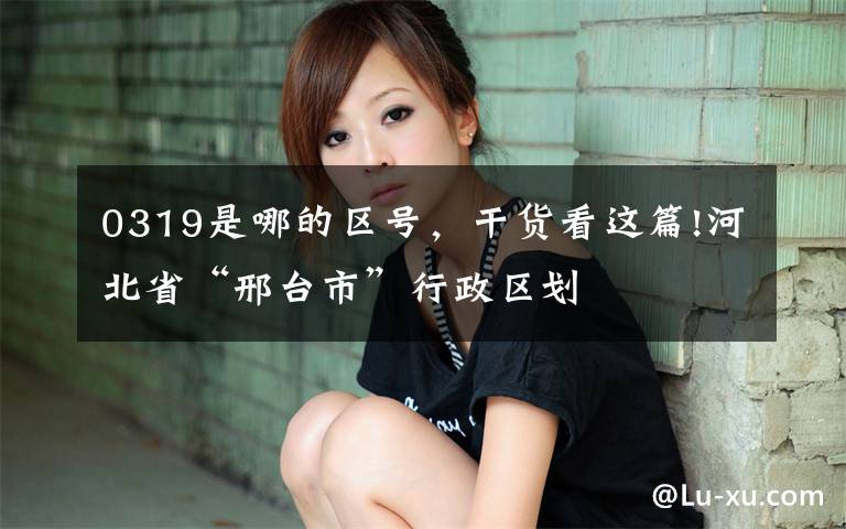0319是哪的区号，干货看这篇!河北省“邢台市”行政区划