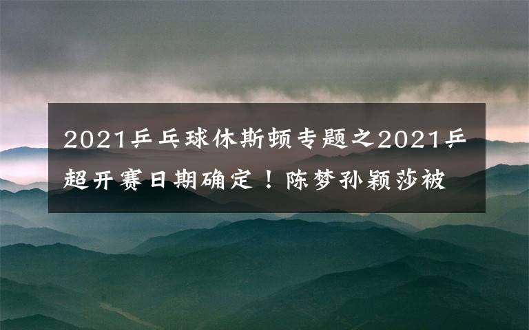 2021乒乓球休斯顿专题之2021乒超开赛日期确定！陈梦孙颖莎被迫转会，奥运冠军身价曝光