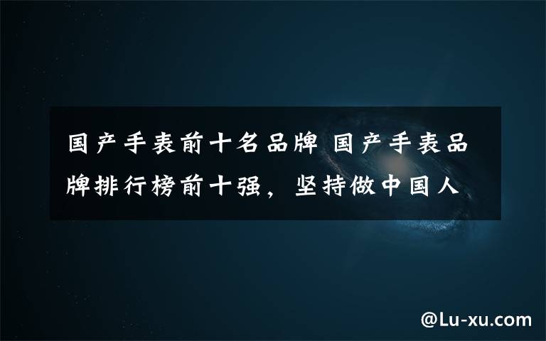 国产手表前十名品牌 国产手表品牌排行榜前十强，坚持做中国人自己的手表