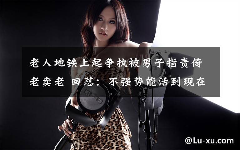 老人地铁上起争执被男子指责倚老卖老 回怼：不强势能活到现在吗