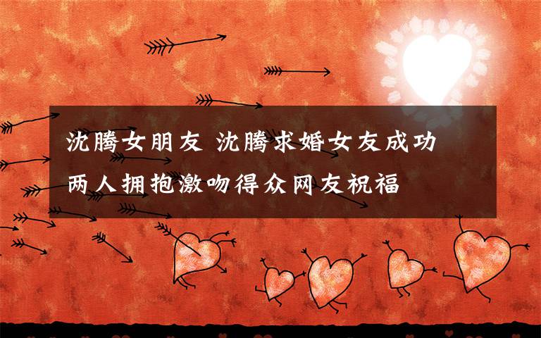 沈腾女朋友 沈腾求婚女友成功 两人拥抱激吻得众网友祝福