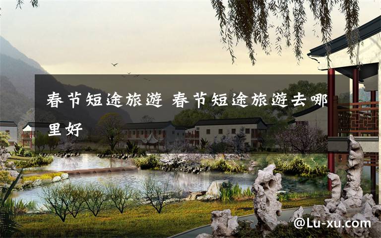 春节短途旅游 春节短途旅游去哪里好
