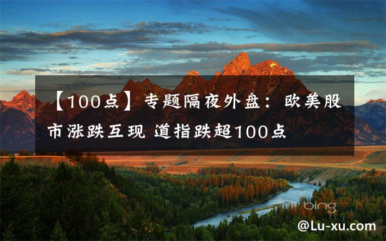 【100点】专题隔夜外盘：欧美股市涨跌互现 道指跌超100点