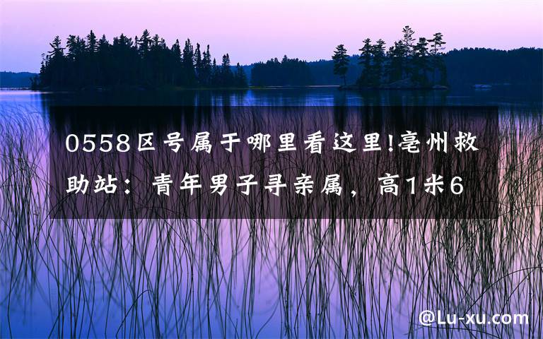 0558区号属于哪里看这里!亳州救助站：青年男子寻亲属，高1米68，穿深色外套，神志不清