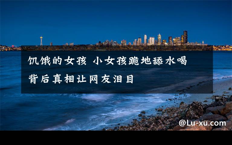 饥饿的女孩 小女孩跪地舔水喝 背后真相让网友泪目