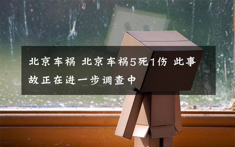 北京车祸 北京车祸5死1伤 此事故正在进一步调查中
