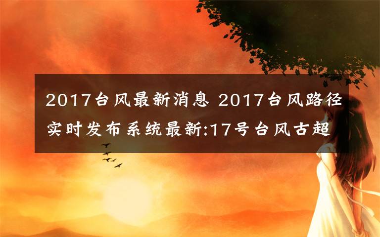 2017台风最新消息 2017台风路径实时发布系统最新:17号台风古超逼近福建沿海