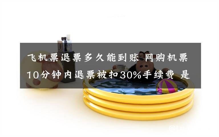 飞机票退票多久能到账 网购机票10分钟内退票被扣30%手续费 是否合理？