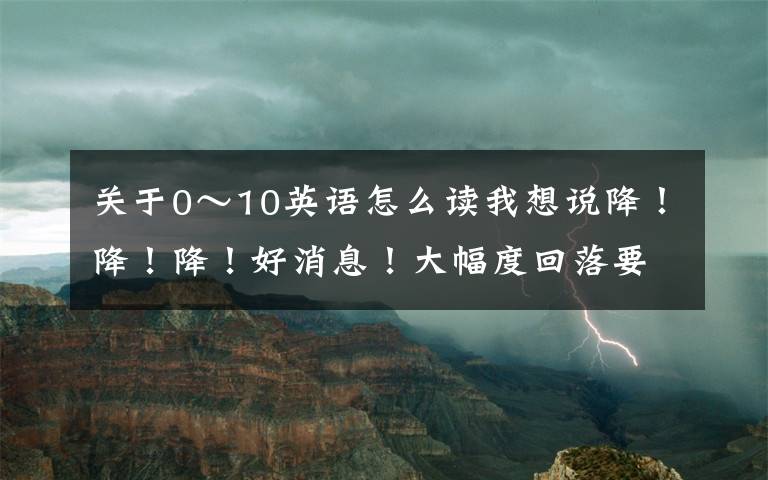 关于0～10英语怎么读我想说降！降！降！好消息！大幅度回落要到……