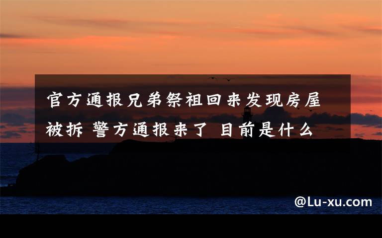 官方通报兄弟祭祖回来发现房屋被拆 警方通报来了 目前是什么情况？