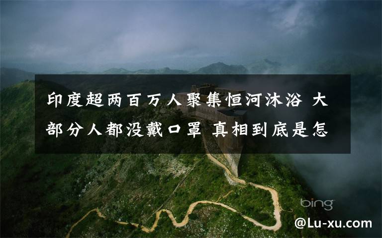印度超两百万人聚集恒河沐浴 大部分人都没戴口罩 真相到底是怎样的？