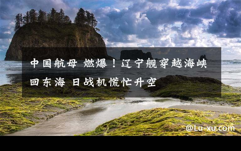 中国航母 燃爆！辽宁舰穿越海峡回东海 日战机慌忙升空