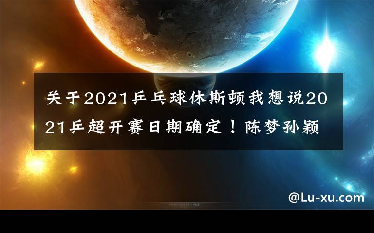 关于2021乒乓球休斯顿我想说2021乒超开赛日期确定！陈梦孙颖莎被迫转会，奥运冠军身价曝光