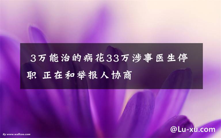  3万能治的病花33万涉事医生停职 正在和举报人协商