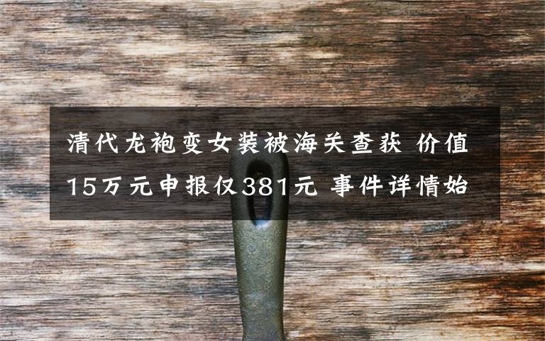 清代龙袍变女装被海关查获 价值15万元申报仅381元 事件详情始末介绍！