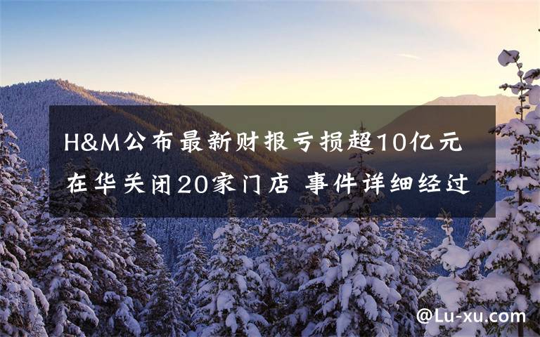 H&M公布最新财报亏损超10亿元 在华关闭20家门店 事件详细经过！