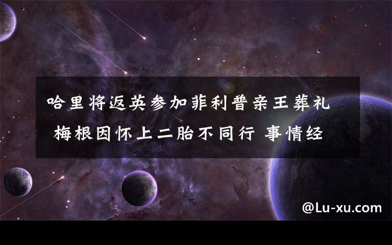 哈里将返英参加菲利普亲王葬礼 梅根因怀上二胎不同行 事情经过真相揭秘！