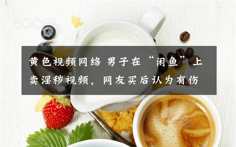 黄色视频网络 男子在“闲鱼”上卖淫秽视频，网友买后认为有伤网络风气报警