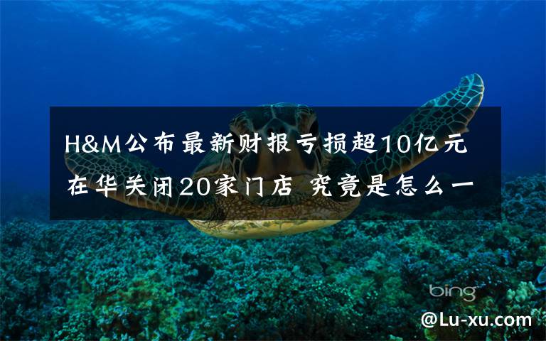 H&M公布最新财报亏损超10亿元 在华关闭20家门店 究竟是怎么一回事?