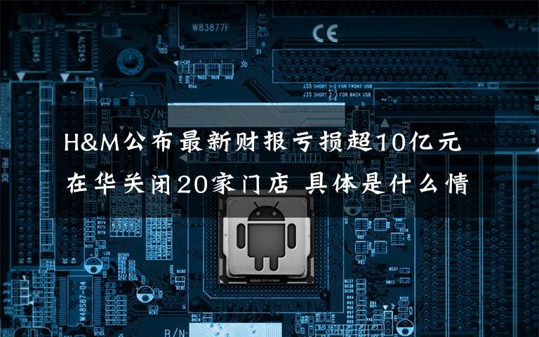 H&M公布最新财报亏损超10亿元 在华关闭20家门店 具体是什么情况？
