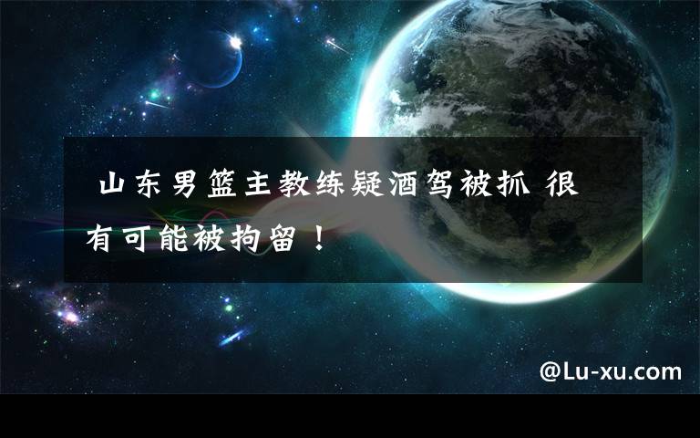  山东男篮主教练疑酒驾被抓 很有可能被拘留！