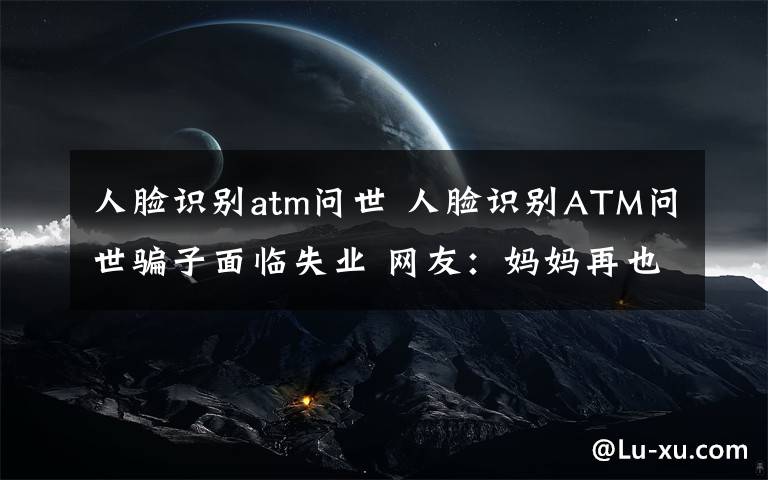 人脸识别atm问世 人脸识别ATM问世骗子面临失业 网友：妈妈再也不用提心吊胆