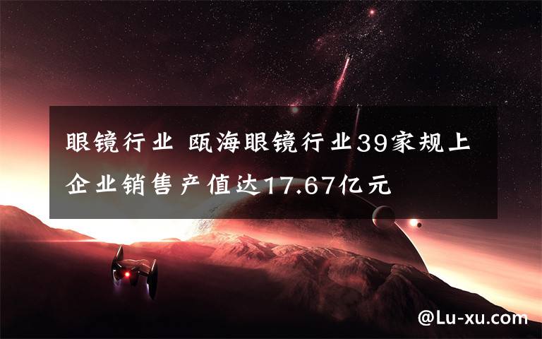 眼镜行业 瓯海眼镜行业39家规上企业销售产值达17.67亿元