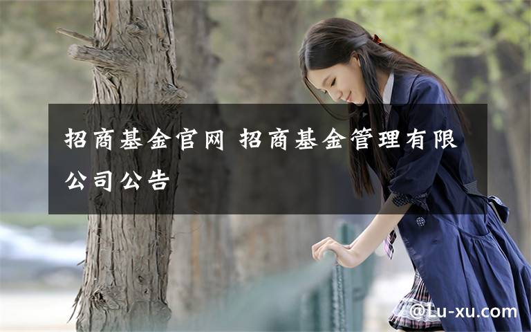 招商基金官网 招商基金管理有限公司公告