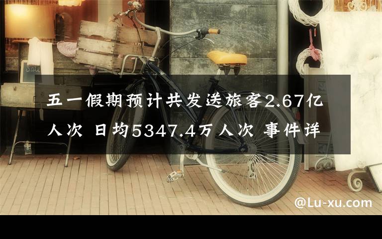 五一假期预计共发送旅客2.67亿人次 日均5347.4万人次 事件详细经过！