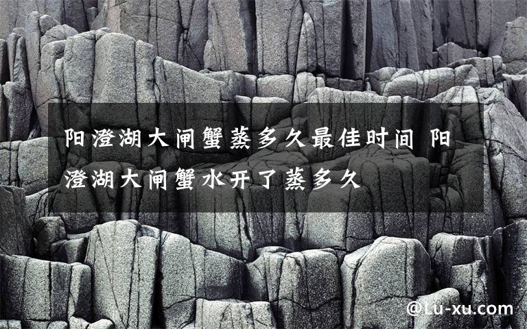 阳澄湖大闸蟹蒸多久最佳时间 阳澄湖大闸蟹水开了蒸多久