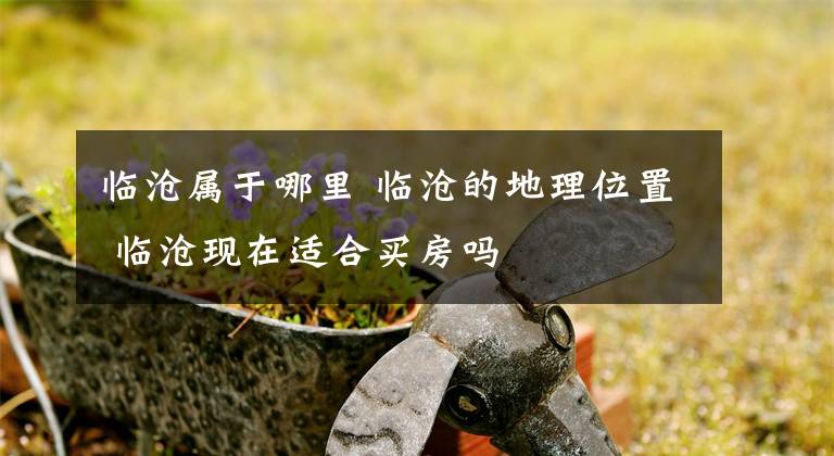 临沧属于哪里 临沧的地理位置 临沧现在适合买房吗