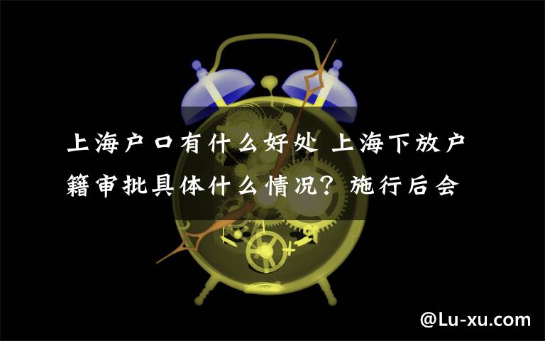 上海户口有什么好处 上海下放户籍审批具体什么情况？施行后会有什么变化哪些好处？