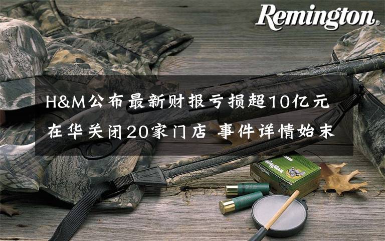 H&M公布最新财报亏损超10亿元 在华关闭20家门店 事件详情始末介绍！