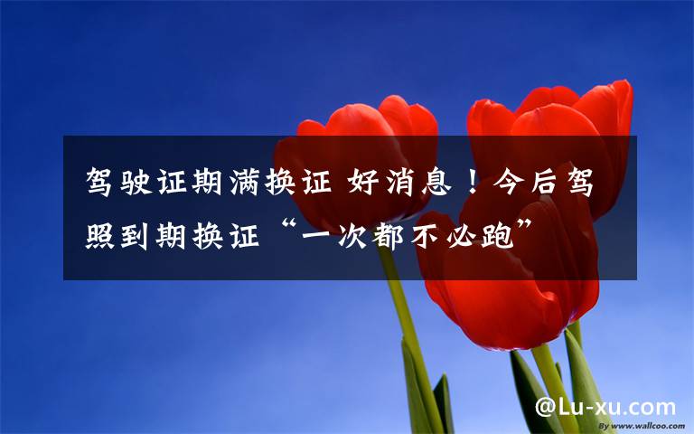 驾驶证期满换证 好消息！今后驾照到期换证“一次都不必跑”