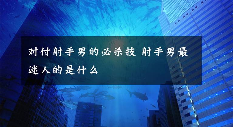 对付射手男的必杀技 射手男最迷人的是什么