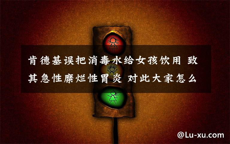 肯德基误把消毒水给女孩饮用 致其急性糜烂性胃炎 对此大家怎么看？