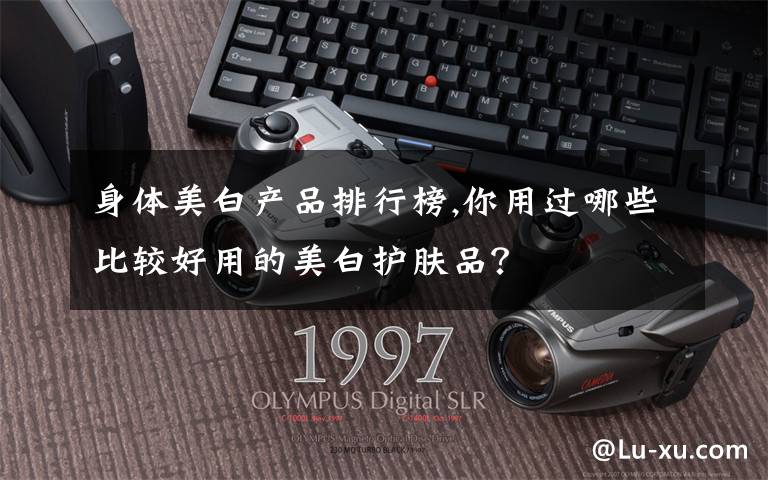 身体美白产品排行榜,你用过哪些比较好用的美白护肤品？