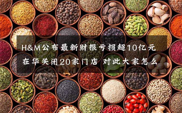 H&M公布最新财报亏损超10亿元 在华关闭20家门店 对此大家怎么看？